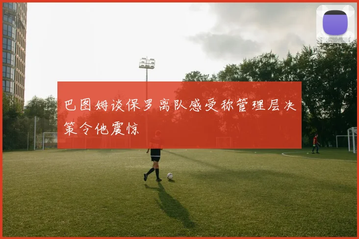 巴图姆谈保罗离队感受称管理层决策令他震惊