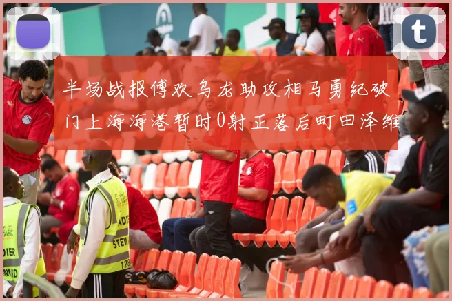 半场战报傅欢乌龙助攻相马勇纪破门上海海港暂时0射正落后町田泽维亚0-2