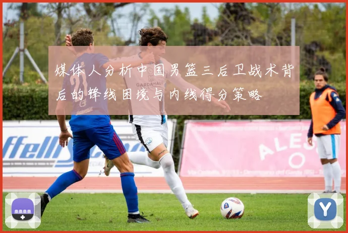媒体人分析中国男篮三后卫战术背后的锋线困境与内线得分策略