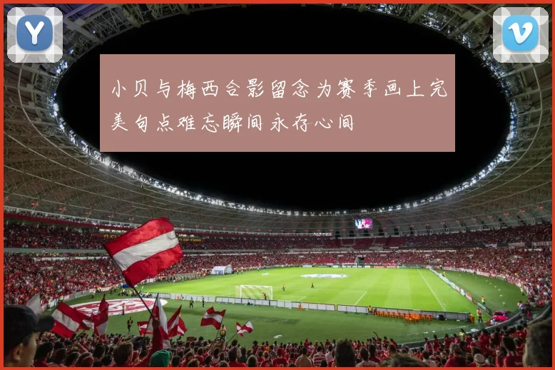 小贝与梅西合影留念为赛季画上完美句点难忘瞬间永存心间