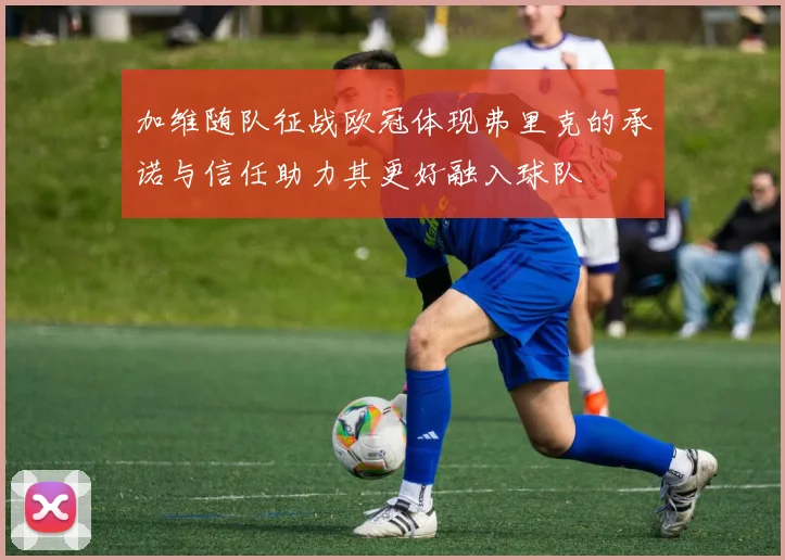 加维随队征战欧冠体现弗里克的承诺与信任助力其更好融入球队