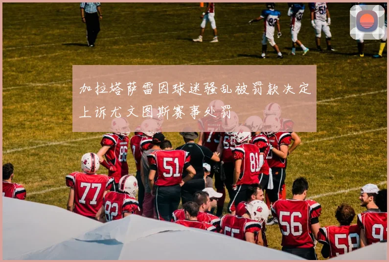 加拉塔萨雷因球迷骚乱被罚款决定上诉尤文图斯赛事处罚
