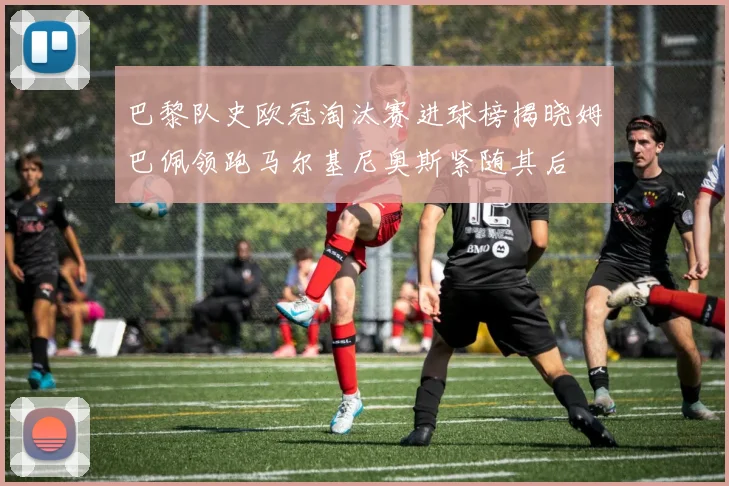 巴黎队史欧冠淘汰赛进球榜揭晓姆巴佩领跑马尔基尼奥斯紧随其后