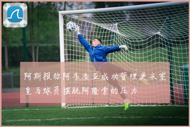 阿斯报称阿韦洛亚成功管理更衣室皇马球员摆脱阿隆索的压力