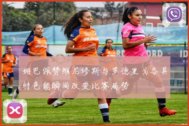 姆巴佩赞维尼修斯与罗德里戈各具特色能瞬间改变比赛局势