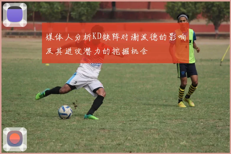 媒体人分析KD缺阵对谢泼德的影响及其进攻潜力的挖掘机会
