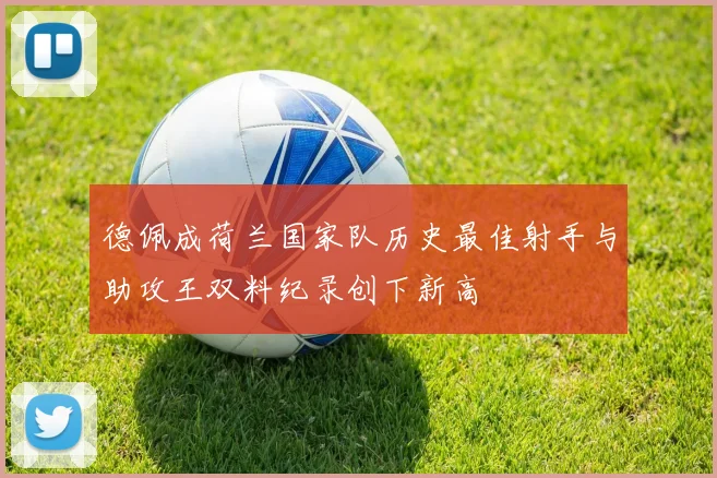 德佩成荷兰国家队历史最佳射手与助攻王双料纪录创下新高