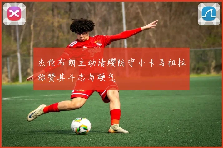 杰伦布朗主动请缨防守小卡马祖拉称赞其斗志与硬气
