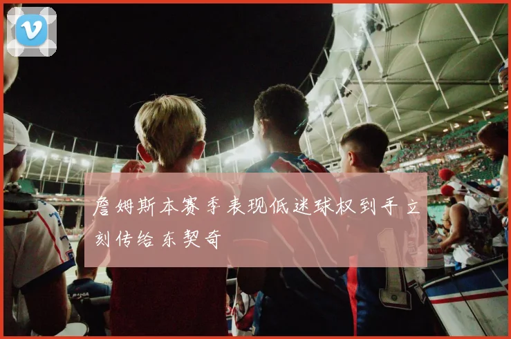 詹姆斯本赛季表现低迷球权到手立刻传给东契奇