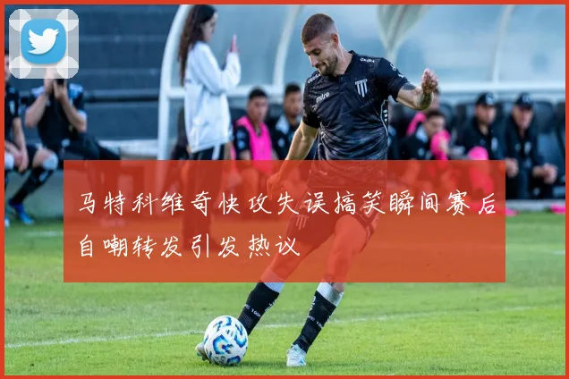 马特科维奇快攻失误搞笑瞬间赛后自嘲转发引发热议