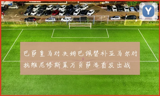 巴萨皇马对决姆巴佩替补亚马尔对抗维尼修斯莱万贡萨洛首发出战