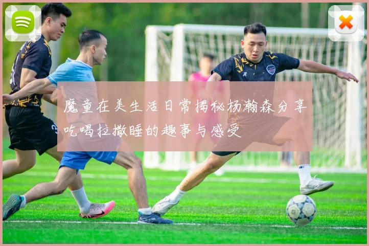 魔童在美生活日常揭秘杨瀚森分享吃喝拉撒睡的趣事与感受