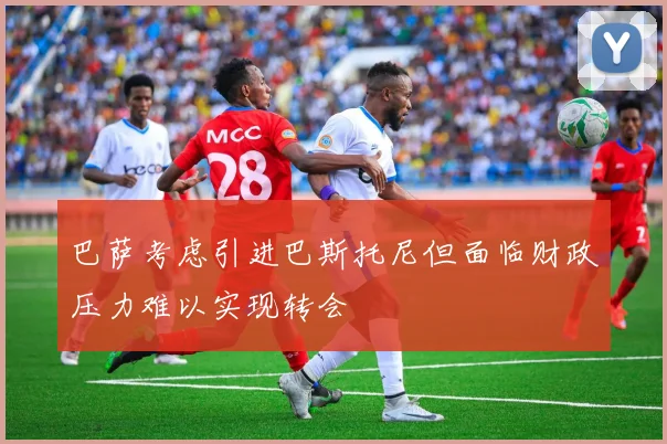 巴萨考虑引进巴斯托尼但面临财政压力难以实现转会