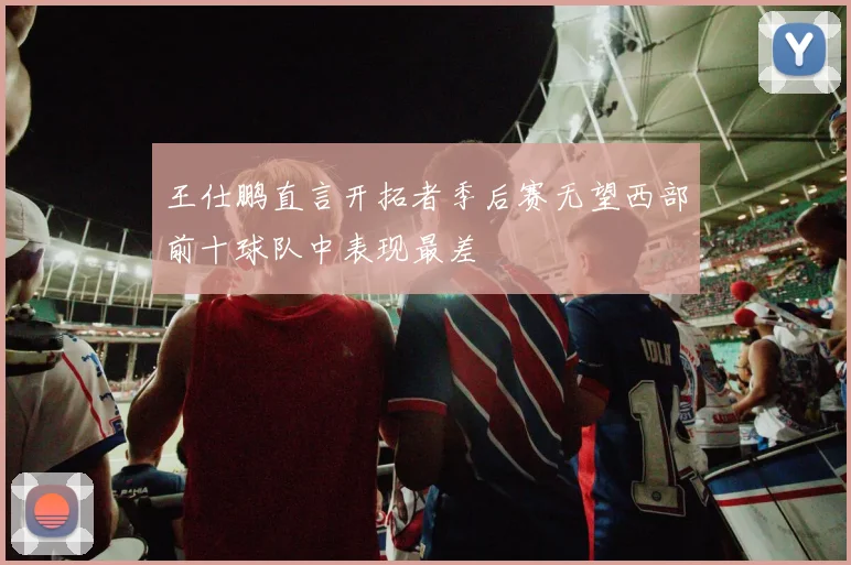 王仕鹏直言开拓者季后赛无望西部前十球队中表现最差