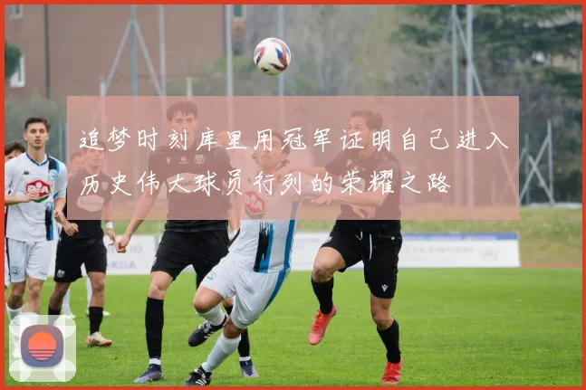 追梦时刻库里用冠军证明自己进入历史伟大球员行列的荣耀之路