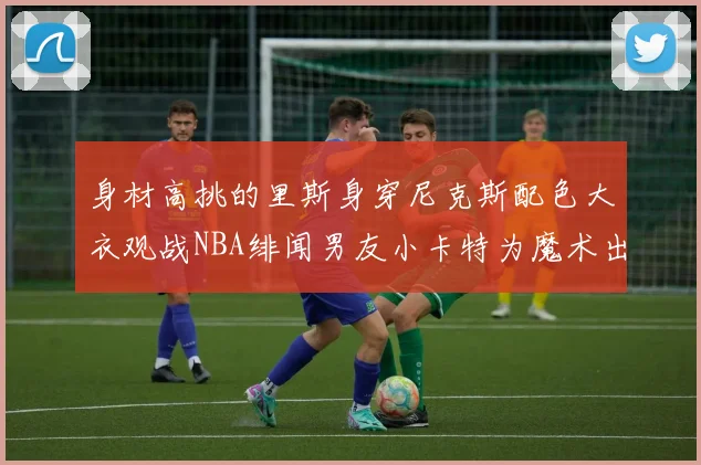 身材高挑的里斯身穿尼克斯配色大衣观战NBA绯闻男友小卡特为魔术出战