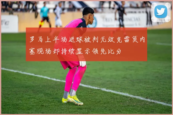 罗马上半场进球被判无效克雷莫内塞现场却持续显示领先比分