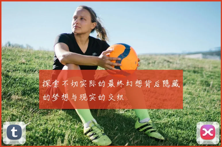 探索不切实际的最终幻想背后隐藏的梦想与现实的交织